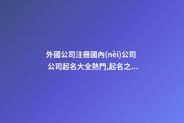 外國公司注冊國內(nèi)公司 公司起名大全熱門,起名之家-第1張-公司起名-玄機派